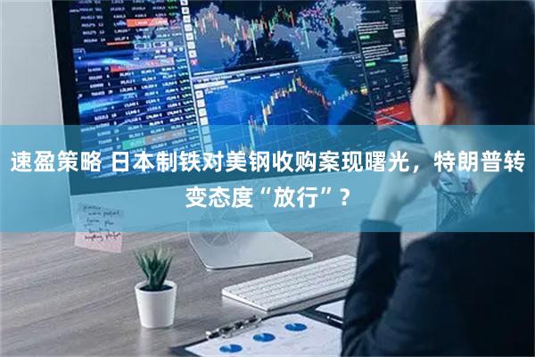 速盈策略 日本制铁对美钢收购案现曙光，特朗普转变态度“放行”？