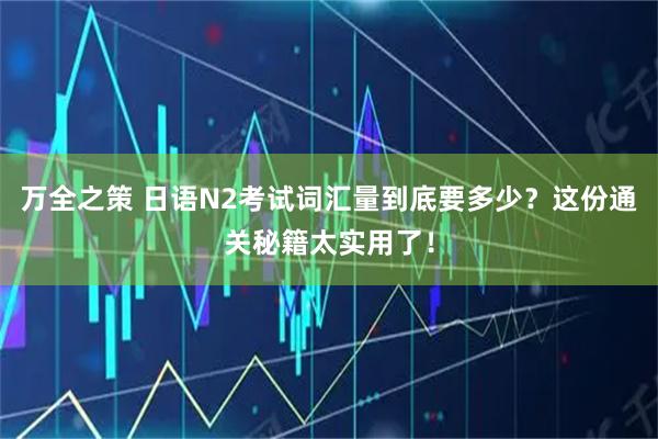 万全之策 日语N2考试词汇量到底要多少？这份通关秘籍太实用了！