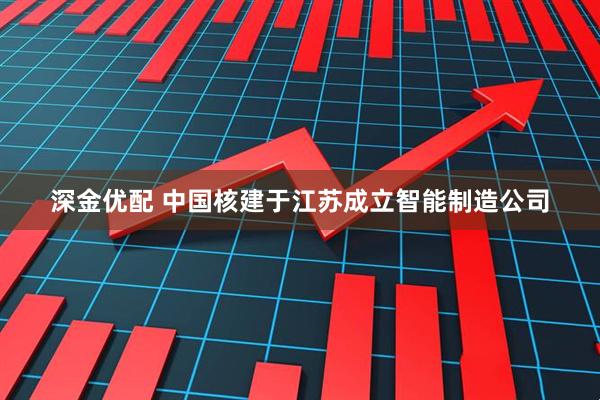 深金优配 中国核建于江苏成立智能制造公司
