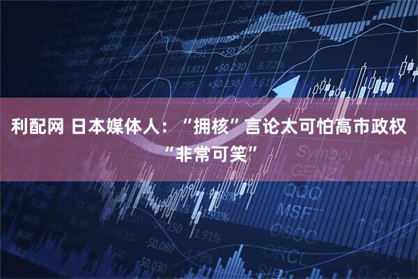 利配网 日本媒体人：“拥核”言论太可怕高市政权“非常可笑”