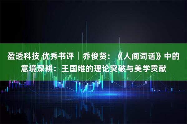 盈透科技 优秀书评│乔俊贤：《人间词话》中的意境深耕：王国维的理论突破与美学贡献