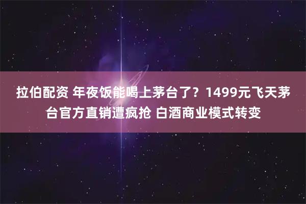 拉伯配资 年夜饭能喝上茅台了？1499元飞天茅台官方直销遭疯抢 白酒商业模式转变