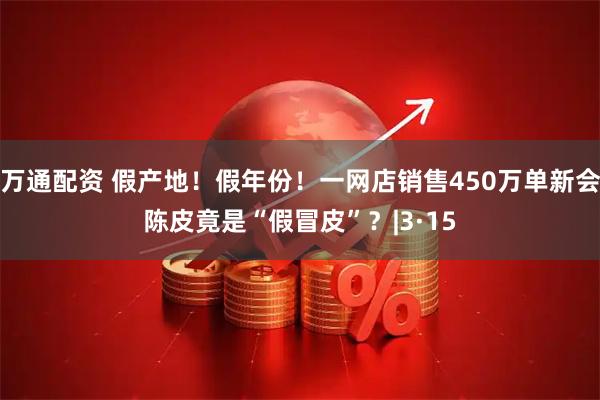 万通配资 假产地！假年份！一网店销售450万单新会陈皮竟是“假冒皮”？|3·15