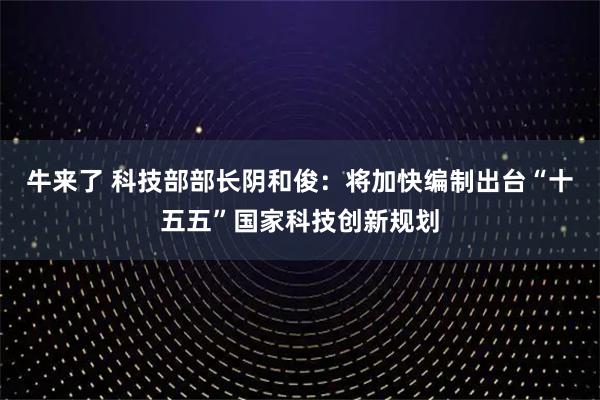 牛来了 科技部部长阴和俊：将加快编制出台“十五五”国家科技创新规划