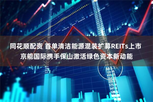 同花顺配资 首单清洁能源混装扩募REITs上市 京能国际携手保山激活绿色资本新动能