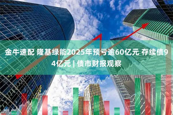 金牛速配 隆基绿能2025年预亏逾60亿元 存续债94亿元 | 债市财报观察