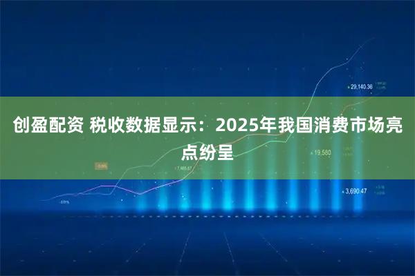 创盈配资 税收数据显示：2025年我国消费市场亮点纷呈