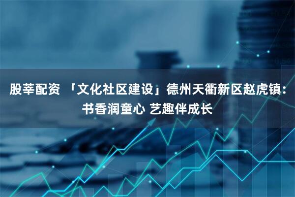 股莘配资 「文化社区建设」德州天衢新区赵虎镇：书香润童心 艺趣伴成长