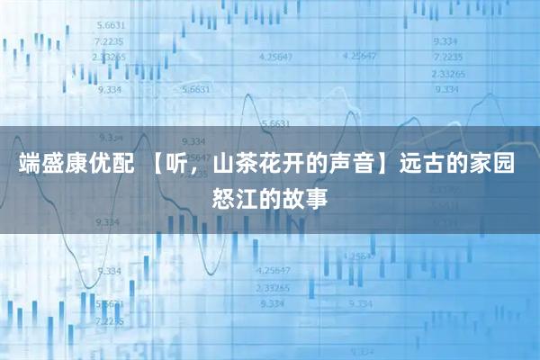 端盛康优配 【听，山茶花开的声音】远古的家园 怒江的故事