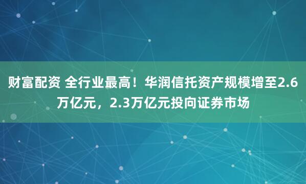 财富配资 全行业最高！华润信托资产规模增至2.6万亿元，2.3万亿元投向证券市场