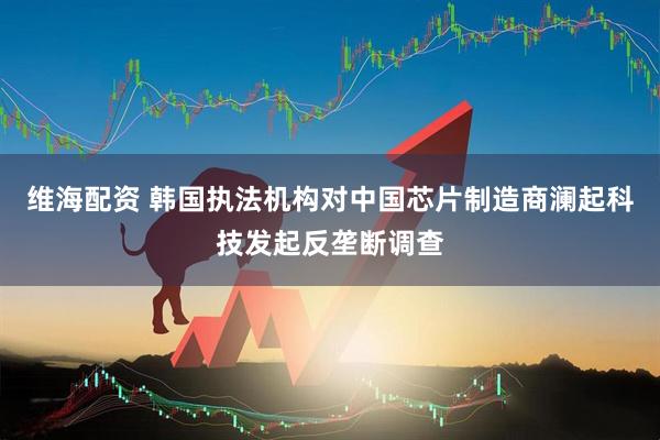 维海配资 韩国执法机构对中国芯片制造商澜起科技发起反垄断调查